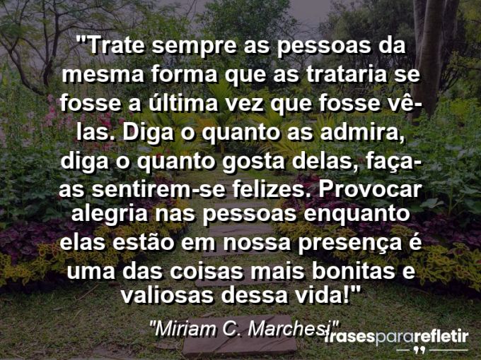 Frases de Amor: mensagens românticas e apaixonantes - “Trate sempre as pessoas da mesma forma que as trataria se fosse a última vez que fosse vê-las. Diga o quanto as admira, diga o quanto gosta delas, faça-as sentirem-se felizes. Provocar alegria nas pessoas enquanto elas estão em nossa presença é uma das coisas mais bonitas e valiosas dessa vida!”