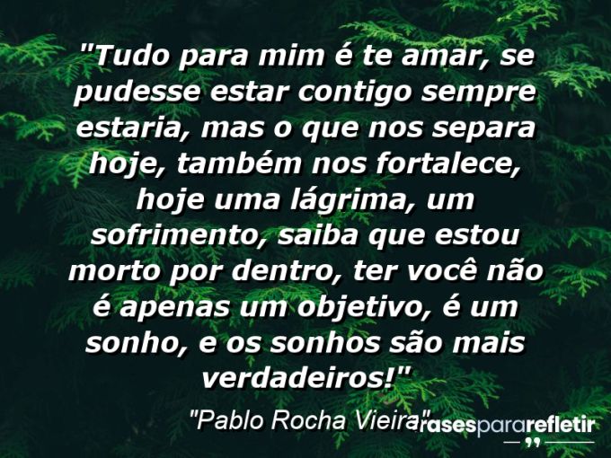 Frases de Amor: mensagens românticas e apaixonantes - “Tudo para mim é te amar, se pudesse estar contigo sempre estaria, mas o que nos separa hoje, também nos fortalece, hoje uma lágrima, um sofrimento, saiba que estou morto por dentro, ter você não é apenas um objetivo, é um sonho, e os sonhos são mais verdadeiros!”