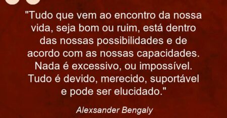 “Tudo que vem ao encontro da nossa vida, seja bom ou ruim, está dentro das nossas possibilidades e de acordo com as nossas capacidades. Nada é excessivo, ou impossível. Tudo é devido, merecido, suportável e pode ser elucidado.”