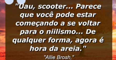 “Uau, Scooter… parece que você pode estar começando a se voltar para o niilismo… de qualquer forma, agora é hora da areia.”