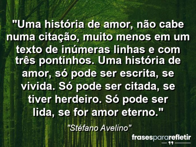 Frases de Amor: mensagens românticas e apaixonantes - “Uma história de amor, não cabe numa citação, muito menos em um texto de inúmeras linhas e com três pontinhos. Uma história de amor, só pode ser escrita, se vivida. Só pode ser citada, se tiver herdeiro. Só pode ser lida, se for amor eterno.”