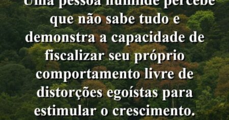 “Uma pessoa humilde percebe que não sabe tudo e demonstra a capacidade de fiscalizar seu próprio comportamento livre de distorções egoístas para estimular o crescimento.
