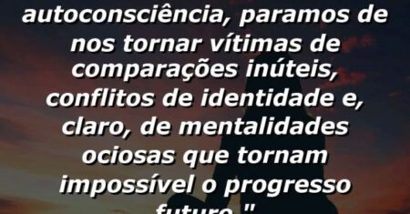 “Uma vez que alcançamos a autoconsciência, paramos de nos tornar vítimas de comparações inúteis, conflitos de identidade e, claro, de mentalidades ociosas que tornam impossível o progresso futuro.”