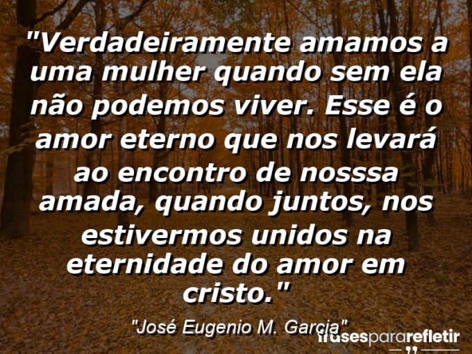 Frases de Amor: mensagens românticas e apaixonantes - “Verdadeiramente amamos a uma mulher quando sem ela não podemos viver. Esse é o amor eterno que nos levará ao encontro de nosssa amada, quando juntos, nos estivermos unidos na eternidade do amor em Cristo.”