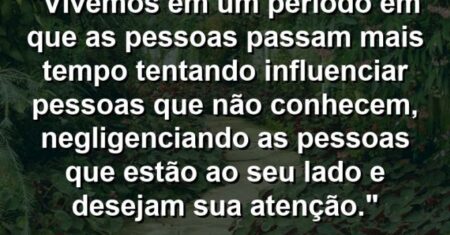 “Vivemos em um período em que as pessoas passam mais tempo tentando influenciar pessoas que não conhecem, negligenciando as pessoas que estão ao seu lado e desejam sua atenção.”