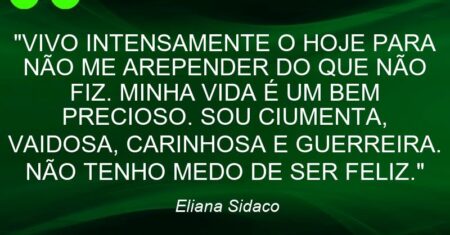 “VIVO INTENSAMENTE O HOJE PARA NÃO ME AREPENDER DO QUE NÃO FIZ. MINHA VIDA É UM BEM PRECIOSO. SOU CIUMENTA, VAIDOSA, CARINHOSA E GUERREIRA. NÃO TENHO MEDO DE SER FELIZ.”