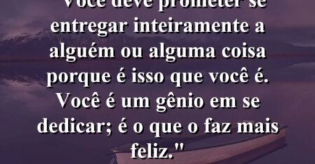 “Você deve prometer se entregar inteiramente a alguém ou alguma coisa porque é isso que você é. Você é um gênio em se dedicar; é o que o faz mais feliz.”