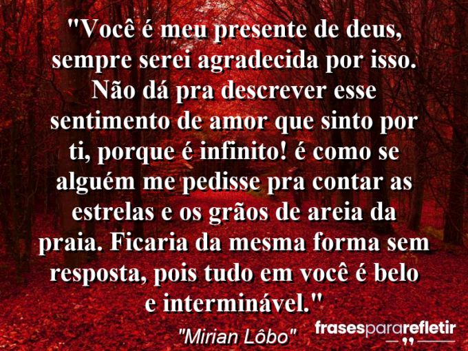 Frases de Amor: mensagens românticas e apaixonantes - “Você é meu presente de Deus, sempre serei agradecida por isso. Não dá pra descrever esse sentimento de amor que sinto por ti, porque é infinito! É como se alguém me pedisse pra “contar as estrelas e os grãos de areia da praia”. Ficaria da mesma forma sem resposta, pois tudo em você é belo e interminável.”