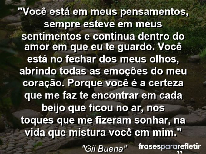 Frases de Amor: mensagens românticas e apaixonantes - “Você está em meus pensamentos, sempre esteve em meus sentimentos e continua dentro do amor em que eu te guardo. Você está no fechar dos meus olhos, abrindo todas as emoções do meu coração. Porque você é a certeza que me faz te encontrar em cada beijo que ficou no ar, nos toques que me fizeram sonhar, na vida que mistura você em mim.”