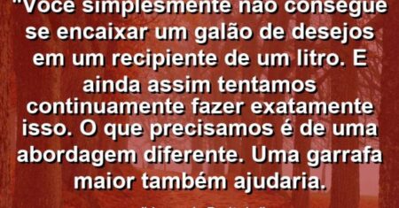 “Você simplesmente não consegue se encaixar um galão de desejos em um recipiente de um litro. E ainda assim tentamos continuamente fazer exatamente isso. O que precisamos é de uma abordagem diferente. Uma garrafa maior também ajudaria.