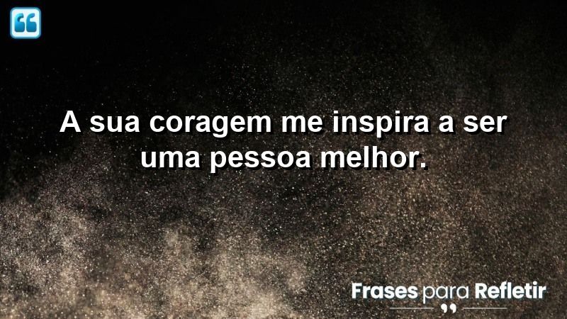 A sua coragem me inspira a ser uma pessoa melhor.