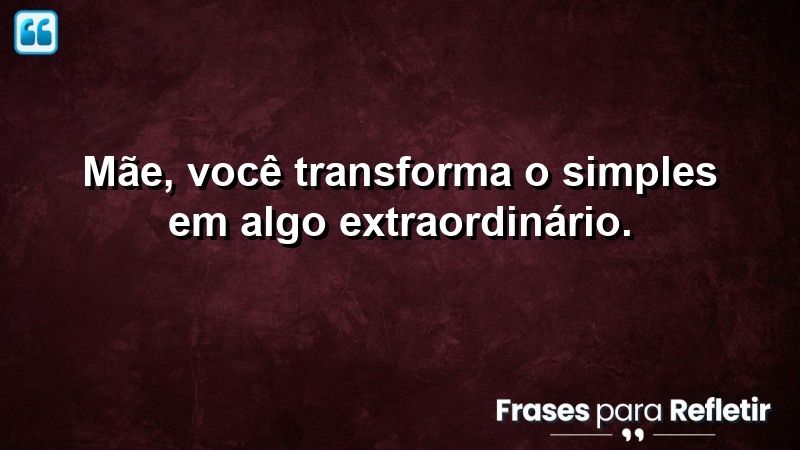 Mãe, você transforma o simples em algo extraordinário.