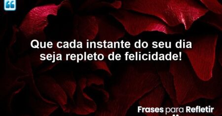 Que cada instante do seu dia seja repleto de felicidade!