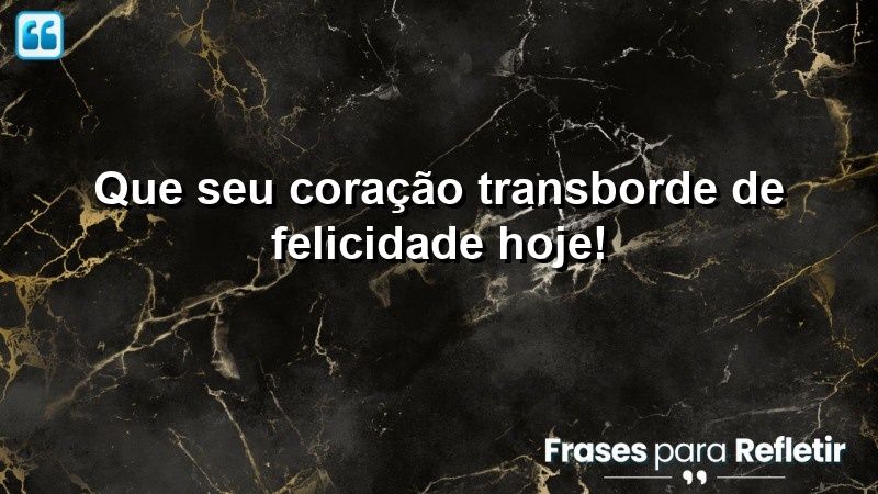 Que seu coração transborde de felicidade hoje!