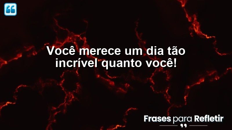 Você merece um dia tão incrível quanto você!