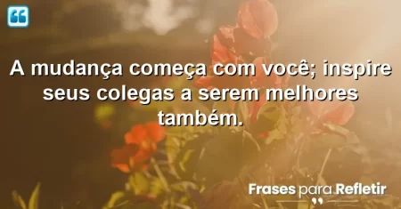 A mudança começa com você; inspire seus colegas a serem melhores também.