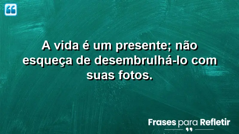 A vida é um presente; não esqueça de desembrulhá-lo com suas fotos.