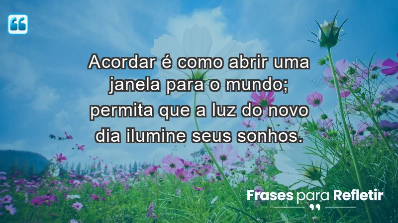 - Acordar é como abrir uma janela para o mundo; permita que a luz do novo dia ilumine seus sonhos.