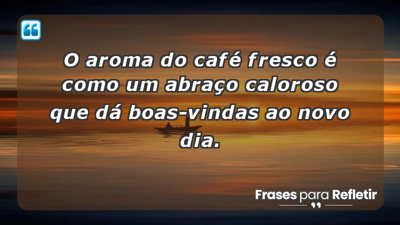 - O aroma do café fresco é como um abraço caloroso que dá boas-vindas ao novo dia.