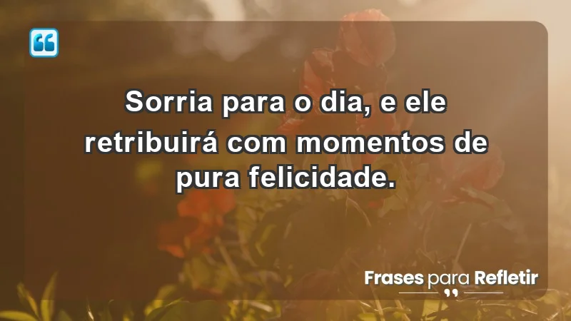 - Sorria para o dia, e ele retribuirá com momentos de pura felicidade.