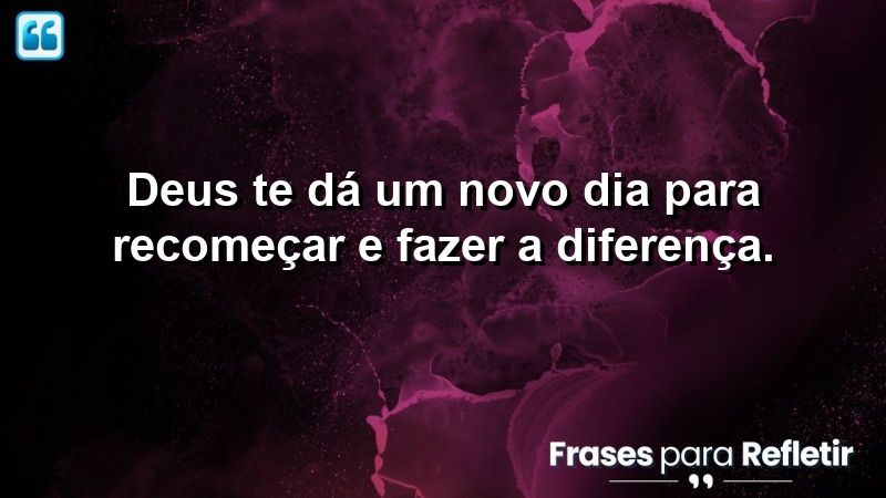 Deus te dá um novo dia para recomeçar e fazer a diferença.