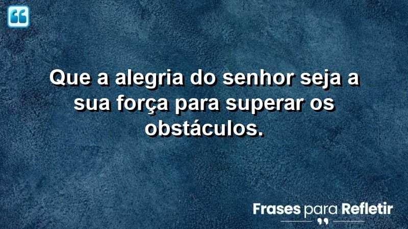 Que a alegria do Senhor seja a sua força para superar os obstáculos.