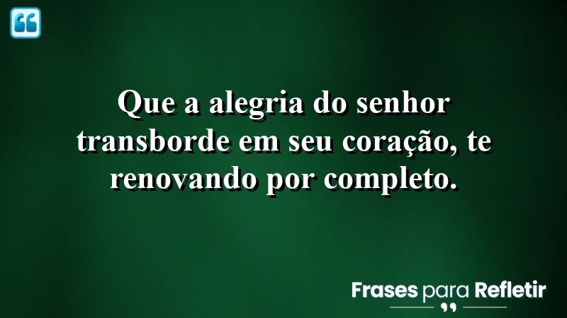 Que a alegria do Senhor transborde em seu coração, te renovando por completo.