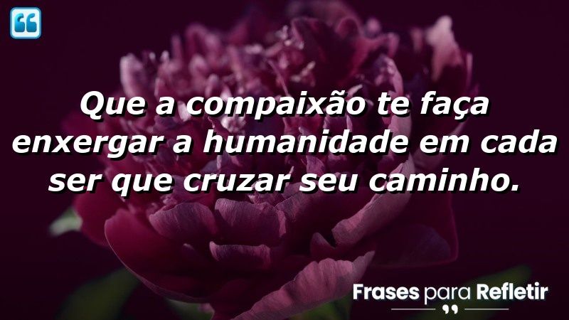 Que a compaixão te faça enxergar a humanidade em cada ser que cruzar seu caminho.