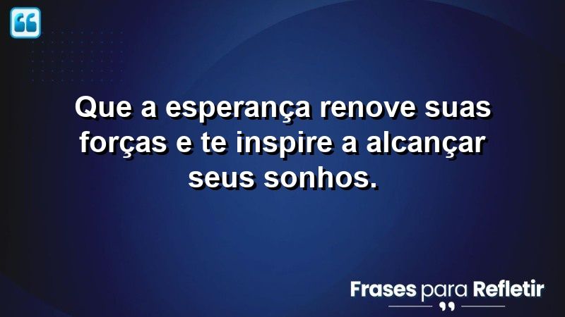 Que a esperança renove suas forças e te inspire a alcançar seus sonhos.