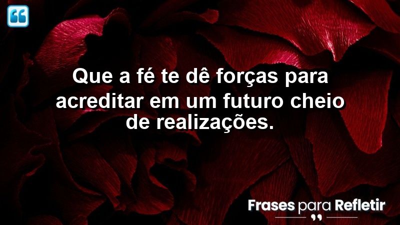 Que a fé te dê forças para acreditar em um futuro cheio de realizações.