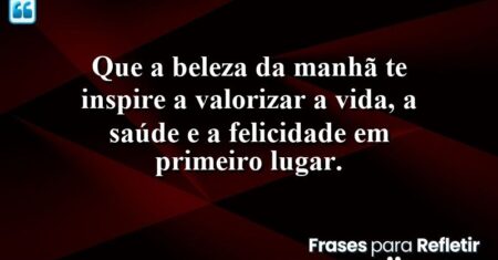 Que a beleza da manhã te inspire a valorizar a vida, a saúde e a felicidade em primeiro lugar.