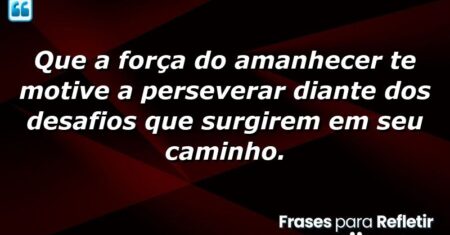 Que a força do amanhecer te motive a perseverar diante dos desafios que surgirem em seu caminho.