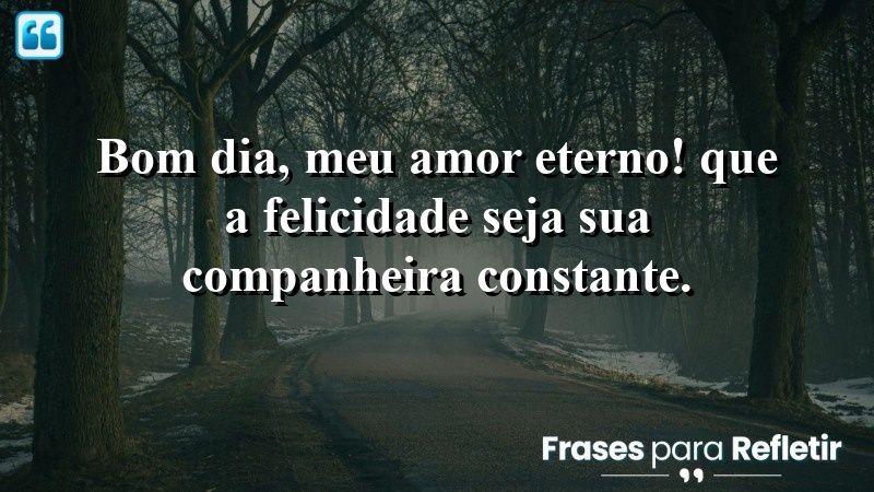 Bom dia, meu amor eterno! Que a felicidade seja sua companheira constante.