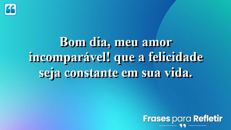 Bom dia, meu amor incomparável! Que a felicidade seja constante em sua vida.