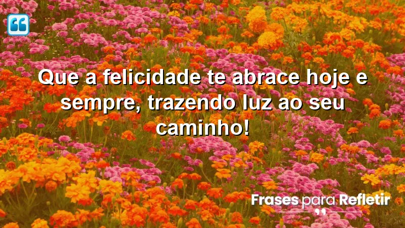 Que a felicidade te abrace hoje e sempre, trazendo luz ao seu caminho!