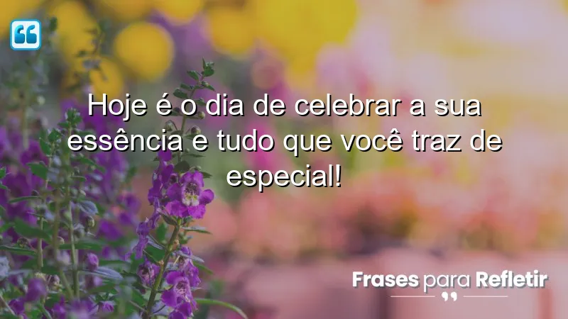 Hoje é o dia de celebrar a sua essência e tudo que você traz de especial!