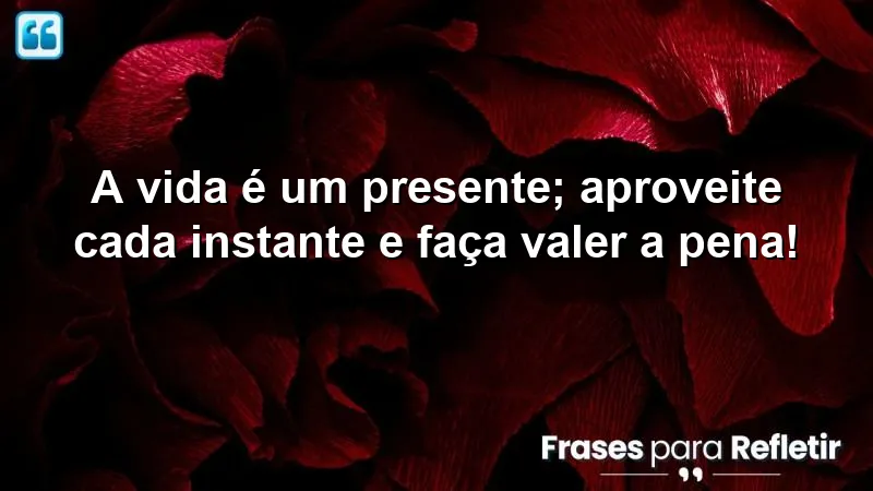 A vida é um presente; aproveite cada instante e faça valer a pena!