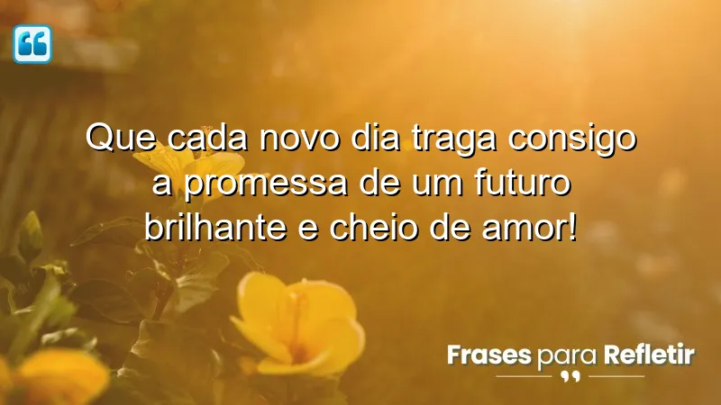 Que cada novo dia traga consigo a promessa de um futuro brilhante e cheio de amor!