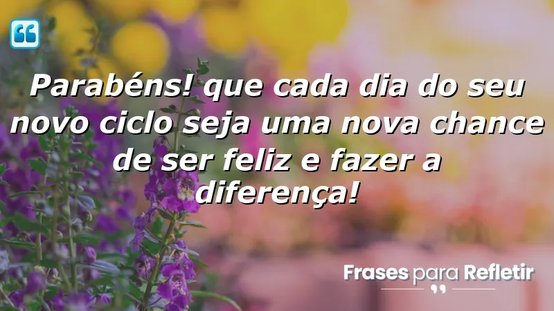 Parabéns! Que cada dia do seu novo ciclo seja uma nova chance de ser feliz e fazer a diferença!