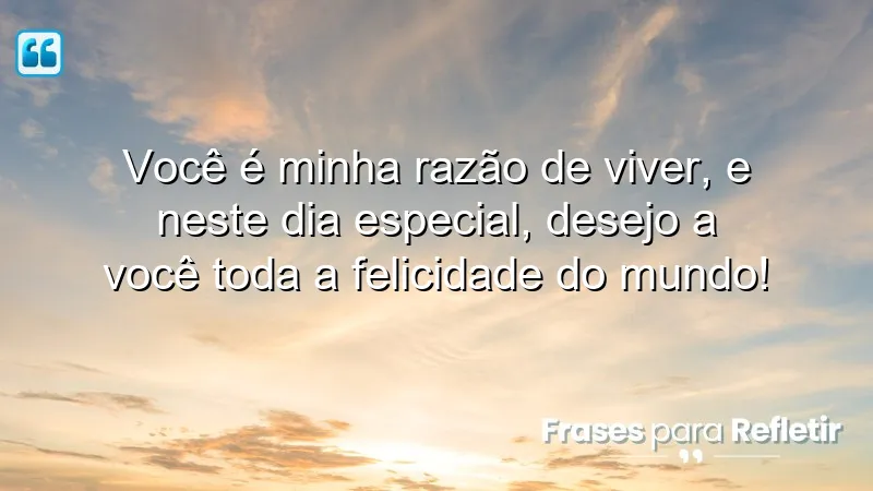 Você é minha razão de viver, e neste dia especial, desejo a você toda a felicidade do mundo!