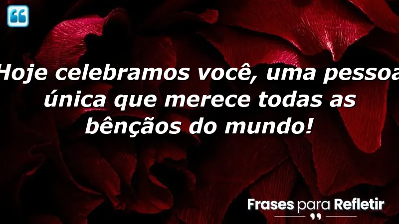 Hoje celebramos você, uma pessoa única que merece todas as bênçãos do mundo!