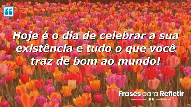 Hoje é o dia de celebrar a sua existência e tudo o que você traz de bom ao mundo!