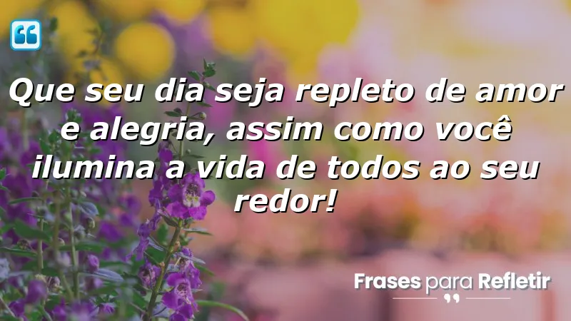 Que seu dia seja repleto de amor e alegria, assim como você ilumina a vida de todos ao seu redor!