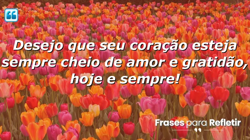 Desejo que seu coração esteja sempre cheio de amor e gratidão, hoje e sempre!