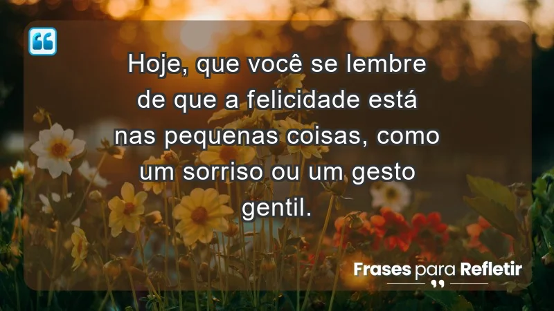 - Hoje, que você se lembre de que a felicidade está nas pequenas coisas, como um sorriso ou um gesto gentil.