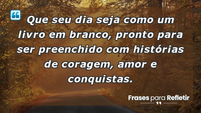 - Que seu dia seja como um livro em branco, pronto para ser preenchido com histórias de coragem, amor e conquistas.