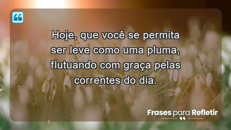 - Hoje, que você se permita ser leve como uma pluma, flutuando com graça pelas correntes do dia.