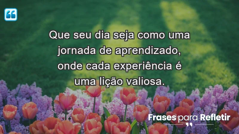 - Que seu dia seja como uma jornada de aprendizado, onde cada experiência é uma lição valiosa.