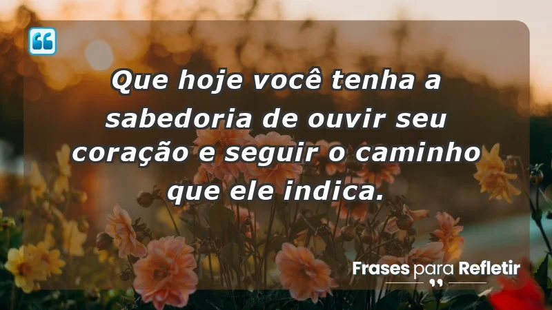 - Que hoje você tenha a sabedoria de ouvir seu coração e seguir o caminho que ele indica.