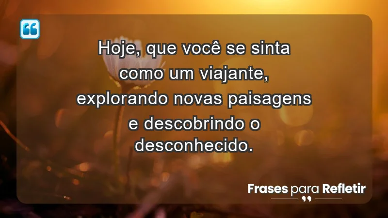 - Hoje, que você se sinta como um viajante, explorando novas paisagens e descobrindo o desconhecido.